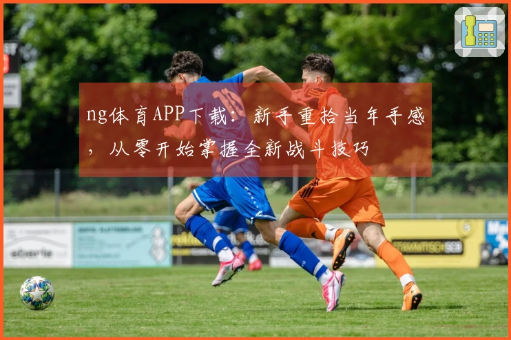 ng体育APP下载：新手重拾当年手感，从零开始掌握全新战斗技巧